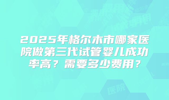 2025年格尔木市哪家医院做第三代试管婴儿成功率高？需要多少费用？
