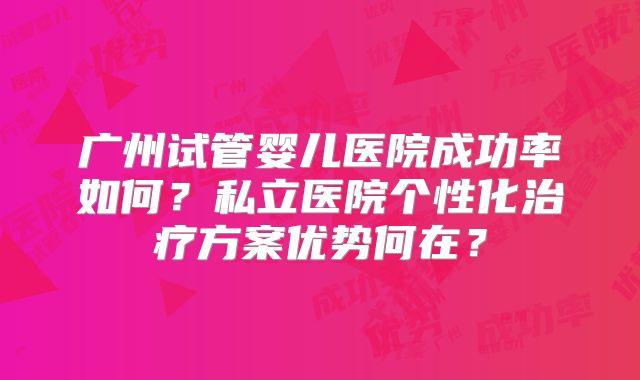 广州试管婴儿医院成功率如何？私立医院个性化治疗方案优势何在？