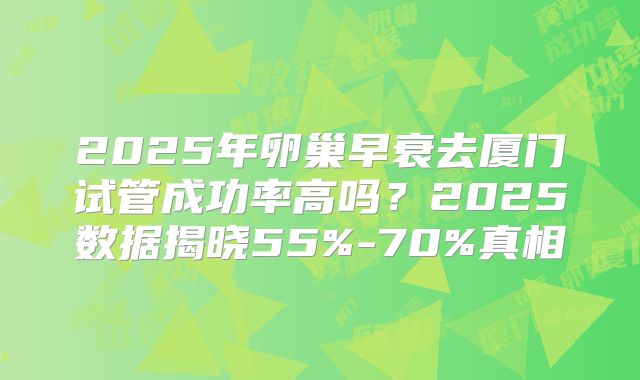 2025年卵巢早衰去厦门试管成功率高吗？2025数据揭晓55%-70%真相