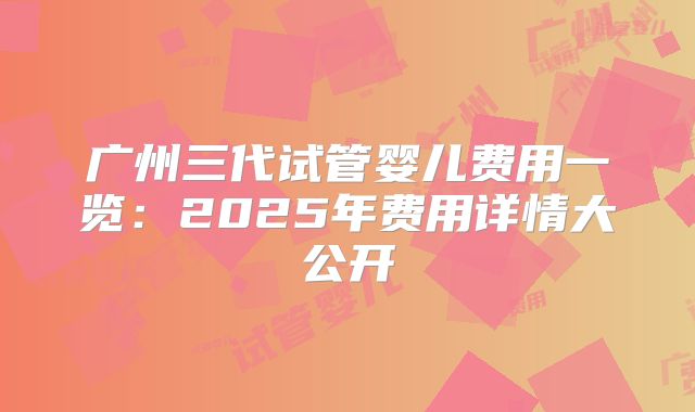 广州三代试管婴儿费用一览：2025年费用详情大公开