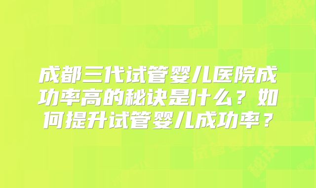 成都三代试管婴儿医院成功率高的秘诀是什么？如何提升试管婴儿成功率？