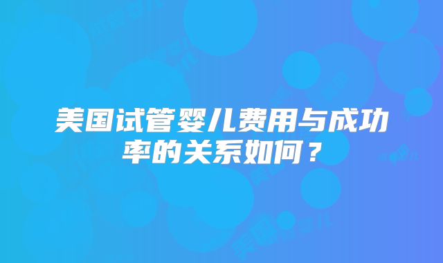美国试管婴儿费用与成功率的关系如何？