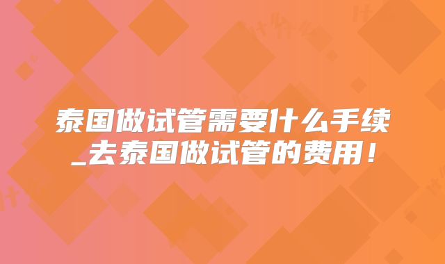 泰国做试管需要什么手续_去泰国做试管的费用！