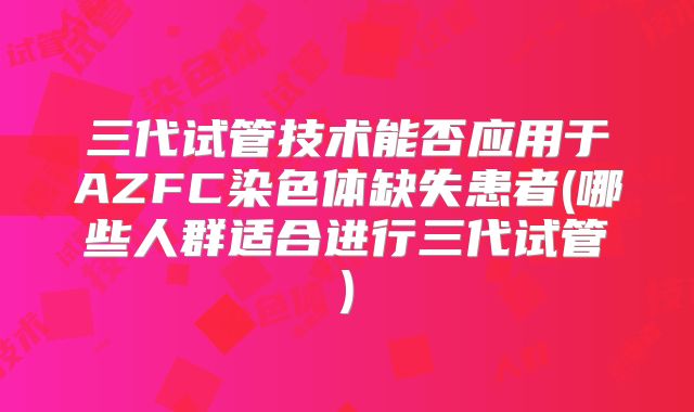 三代试管技术能否应用于AZFC染色体缺失患者(哪些人群适合进行三代试管)