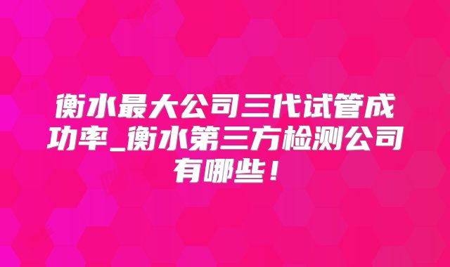 衡水最大公司三代试管成功率_衡水第三方检测公司有哪些!