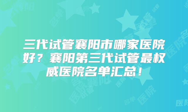 三代试管襄阳市哪家医院好？襄阳第三代试管最权威医院名单汇总！