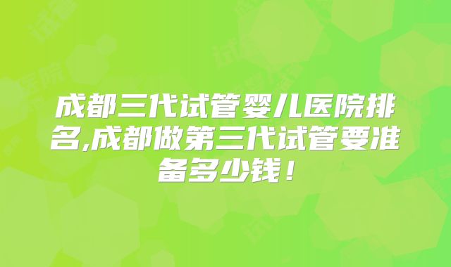 成都三代试管婴儿医院排名,成都做第三代试管要准备多少钱！