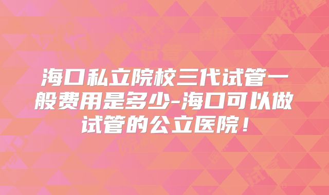 海口私立院校三代试管一般费用是多少-海口可以做试管的公立医院！