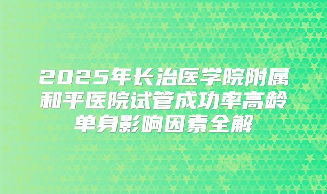 2025年长治医学院附属和平医院试管成功率高龄单身影响因素全解