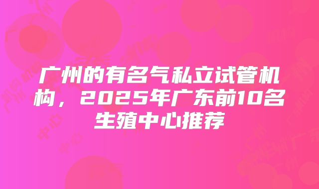 广州的有名气私立试管机构,2025年广东前10名生殖中心推荐