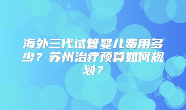 海外三代试管婴儿费用多少？苏州治疗预算如何规划？