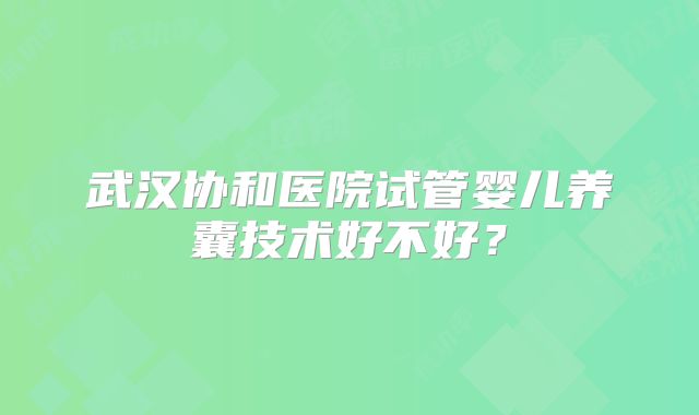 武汉协和医院试管婴儿养囊技术好不好?