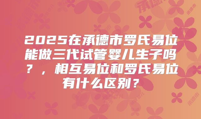 2025在承德市罗氏易位能做三代试管婴儿生子吗？，相互易位和罗氏易位有什么区别？