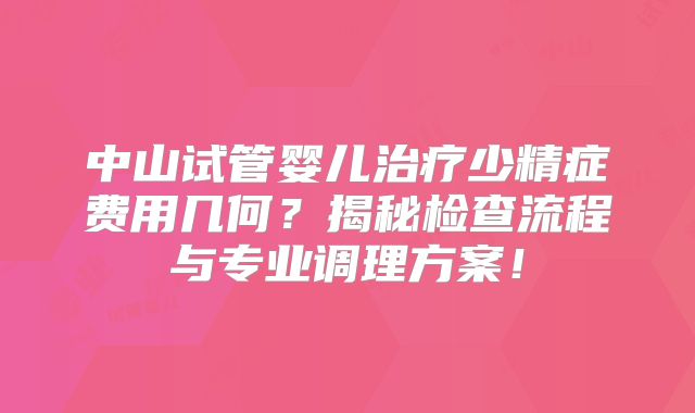 中山试管婴儿治疗少精症费用几何？揭秘检查流程与专业调理方案！