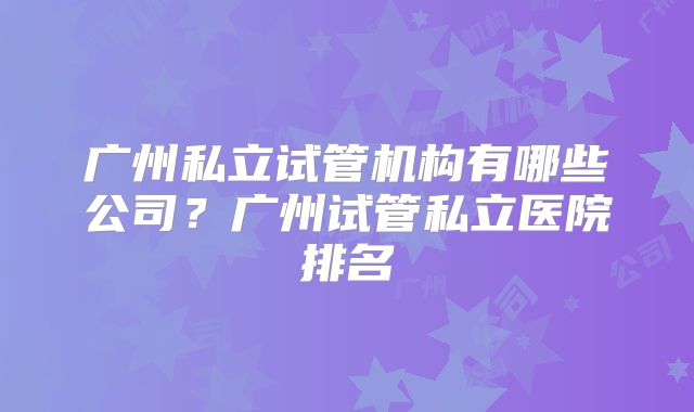 广州私立试管机构有哪些公司？广州试管私立医院排名