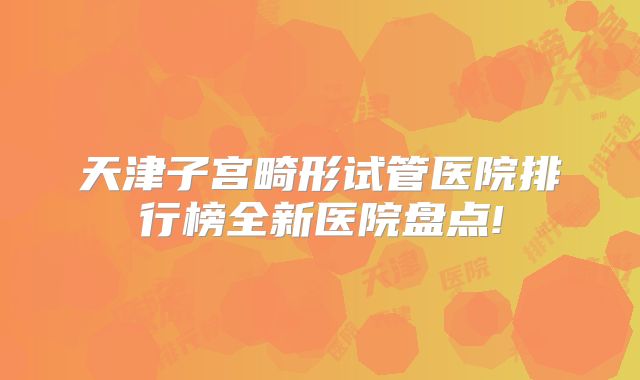 天津子宫畸形试管医院排行榜全新医院盘点!