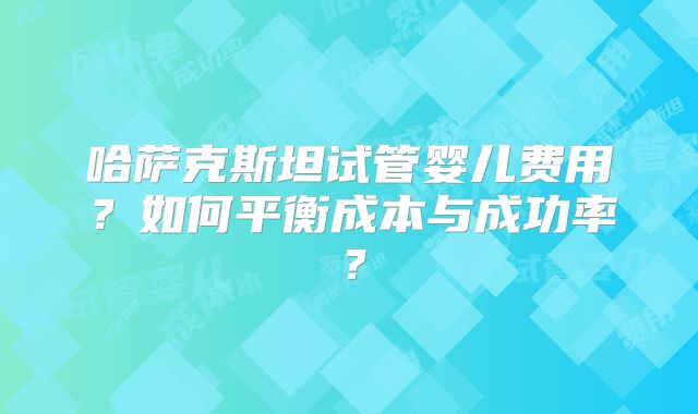 哈萨克斯坦试管婴儿费用？如何平衡成本与成功率？