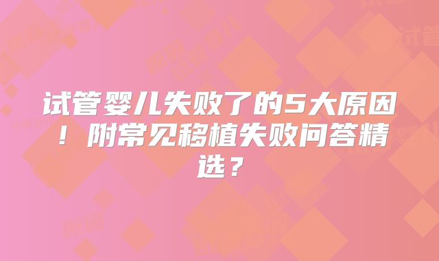 试管婴儿失败了的5大原因!附常见移植失败问答精选?