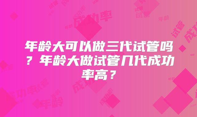 年龄大可以做三代试管吗？年龄大做试管几代成功率高？