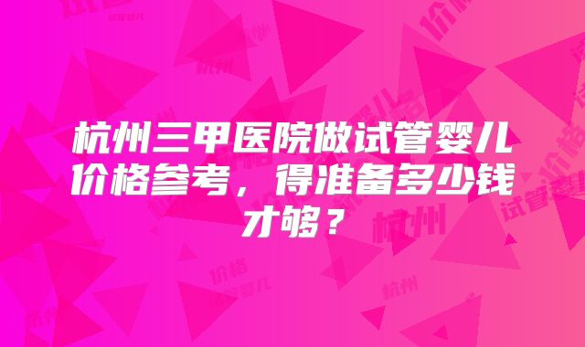 杭州三甲医院做试管婴儿价格参考，得准备多少钱才够？