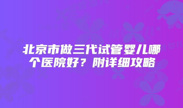 北京市做三代试管婴儿哪个医院好？附详细攻略