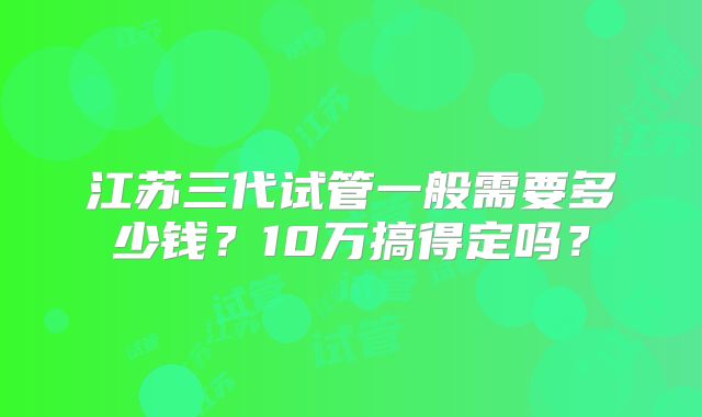 江苏三代试管一般需要多少钱?10万搞得定吗?