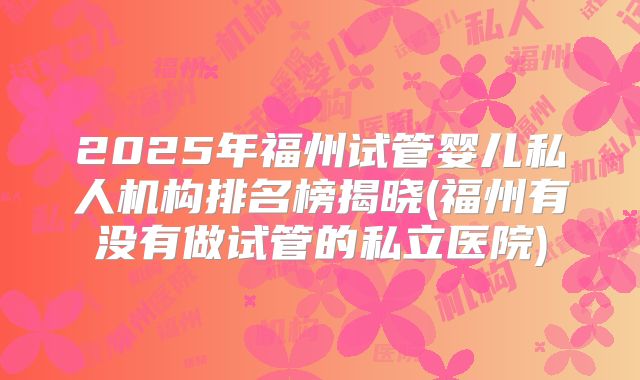 2025年福州试管婴儿私人机构排名榜揭晓(福州有没有做试管的私立医院)