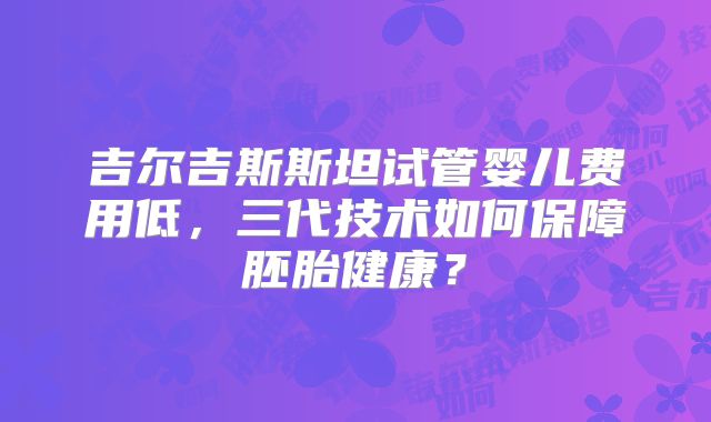 吉尔吉斯斯坦试管婴儿费用低，三代技术如何保障胚胎健康？