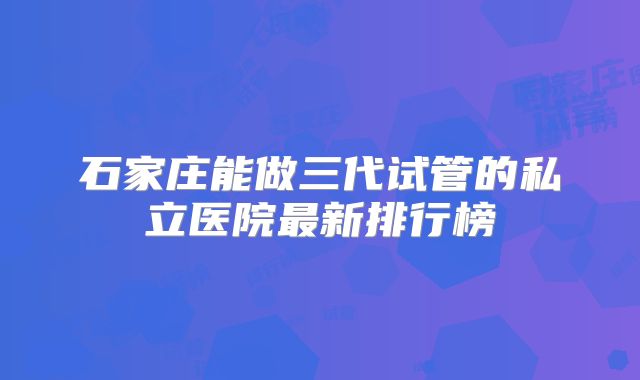 石家庄能做三代试管的私立医院最新排行榜