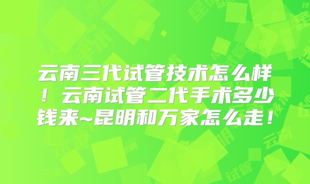 云南三代试管技术怎么样！云南试管二代手术多少钱来~昆明和万家怎么走！