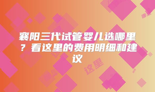 襄阳三代试管婴儿选哪里?看这里的费用明细和建议