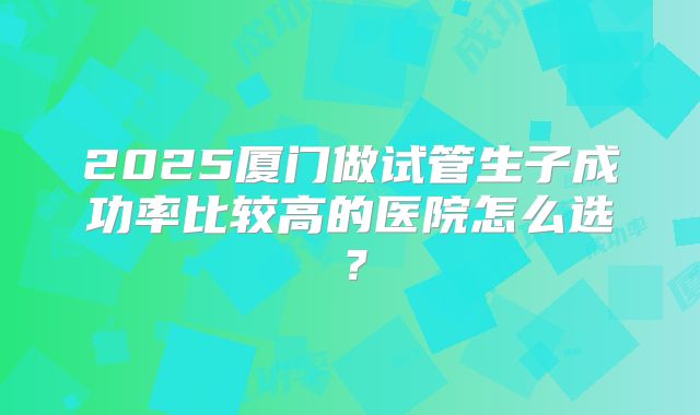 2025厦门做试管生子成功率比较高的医院怎么选？