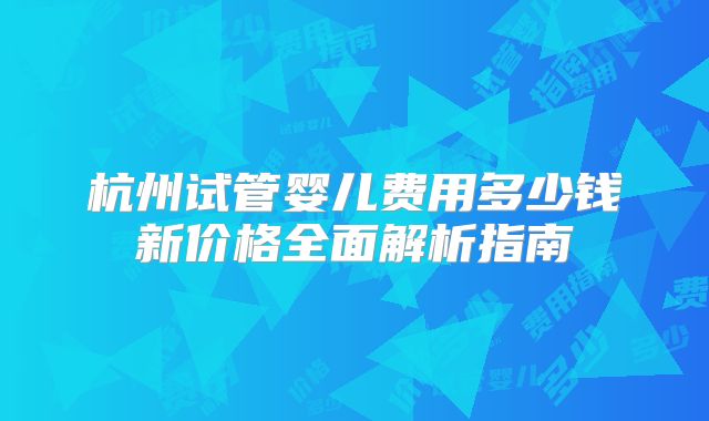 杭州试管婴儿费用多少钱新价格全面解析指南