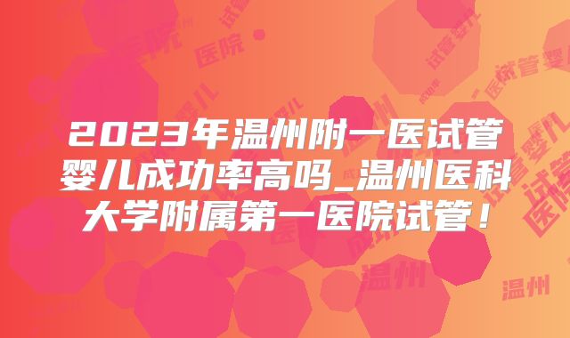 2023年温州附一医试管婴儿成功率高吗_温州医科大学附属第一医院试管!