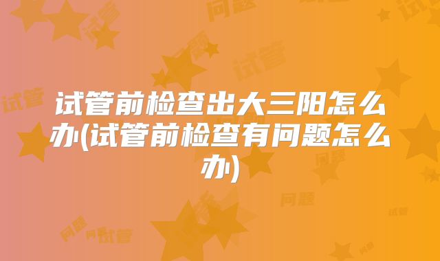 试管前检查出大三阳怎么办(试管前检查有问题怎么办)