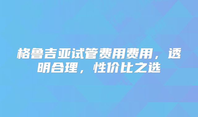 格鲁吉亚试管费用费用，透明合理，性价比之选