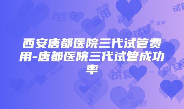 西安唐都医院三代试管费用-唐都医院三代试管成功率