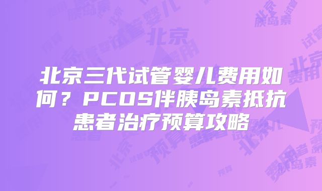 北京三代试管婴儿费用如何？PCOS伴胰岛素抵抗患者治疗预算攻略