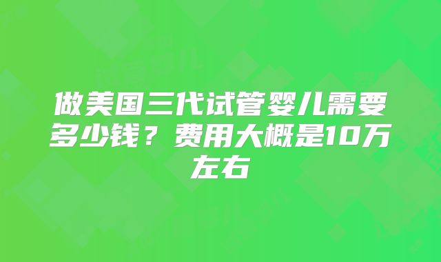 做美国三代试管婴儿需要多少钱?费用大概是10万左右