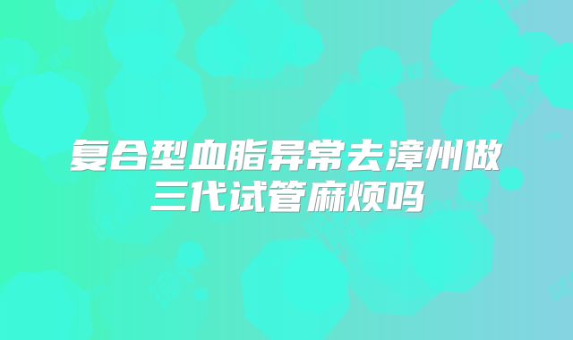 复合型血脂异常去漳州做三代试管麻烦吗