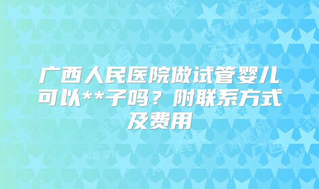 广西人民医院做试管婴儿可以**子吗？附联系方式及费用