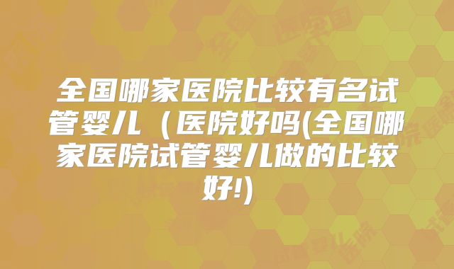 全国哪家医院比较有名试管婴儿(医院好吗(全国哪家医院试管婴儿做的比较好!)