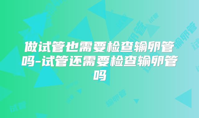 做试管也需要检查输卵管吗-试管还需要检查输卵管吗