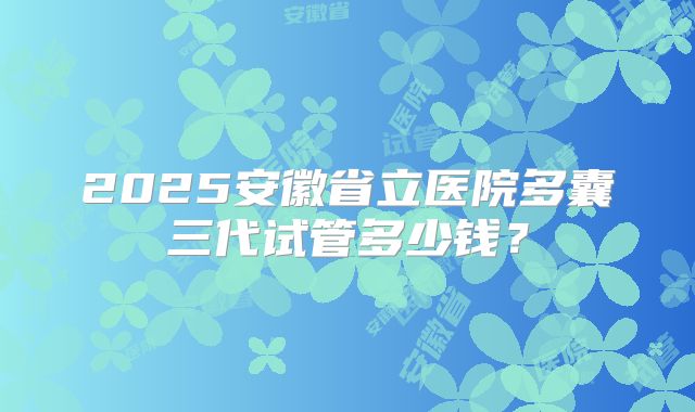 2025安徽省立医院多囊三代试管多少钱?