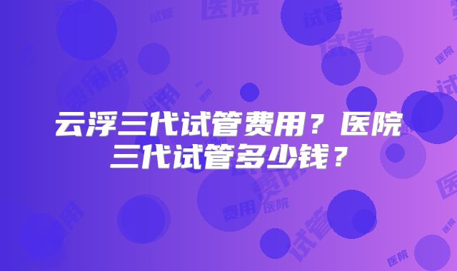 云浮三代试管费用？医院三代试管多少钱？
