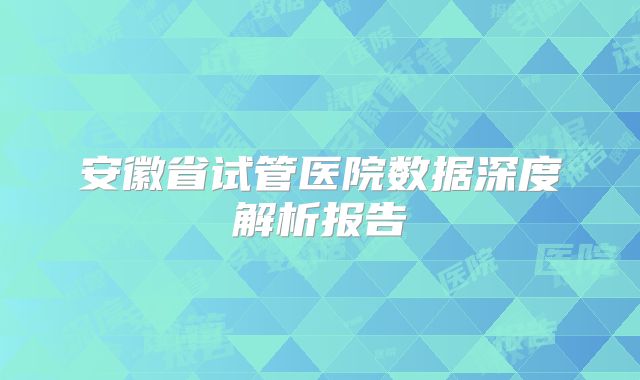 安徽省试管医院数据深度解析报告