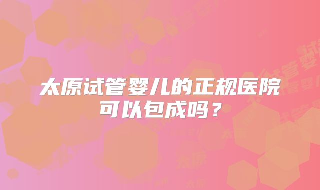 太原试管婴儿的正规医院可以包成吗？