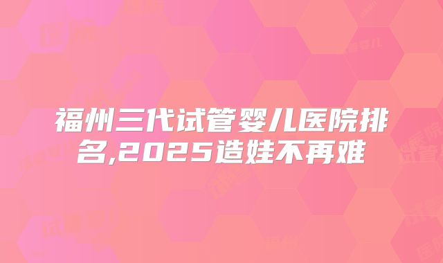 福州三代试管婴儿医院排名,2025造娃不再难
