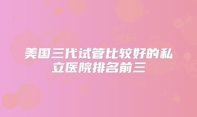 美国三代试管比较好的私立医院排名前三