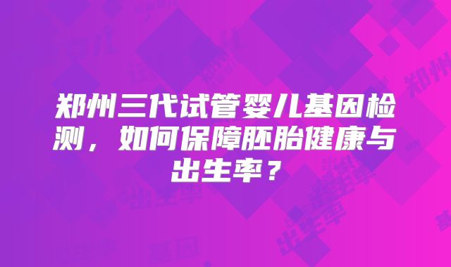 郑州三代试管婴儿基因检测，如何保障胚胎健康与出生率？
